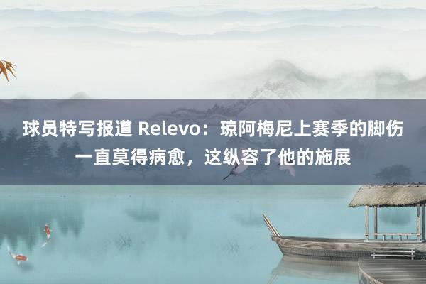 球员特写报道 Relevo：琼阿梅尼上赛季的脚伤一直莫得病愈，这纵容了他的施展