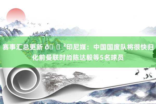 赛事汇总更新 😲印尼媒：中国国度队将很快归化前曼联时尚陈达毅等5名球员