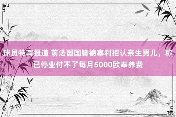 球员特写报道 前法国国脚德塞利拒认亲生男儿，称已停业付不了每月5000欧奉养费