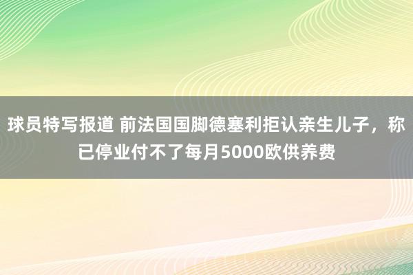 球员特写报道 前法国国脚德塞利拒认亲生儿子，称已停业付不了每月5000欧供养费