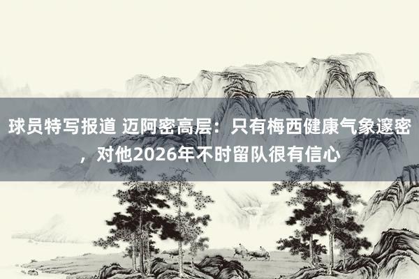 球员特写报道 迈阿密高层：只有梅西健康气象邃密，对他2026年不时留队很有信心