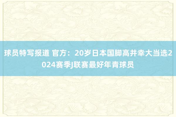 球员特写报道 官方：20岁日本国脚高井幸大当选2024赛季J联赛最好年青球员