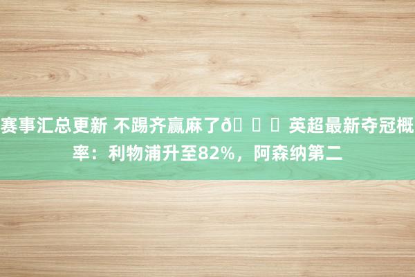 赛事汇总更新 不踢齐赢麻了😅英超最新夺冠概率：利物浦升至82%，阿森纳第二