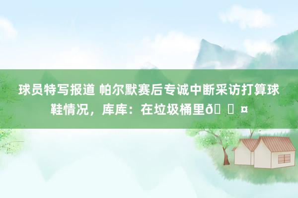 球员特写报道 帕尔默赛后专诚中断采访打算球鞋情况，库库：在垃圾桶里😤