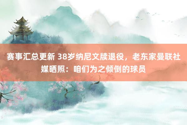 赛事汇总更新 38岁纳尼文牍退役，老东家曼联社媒晒照：咱们为之倾倒的球员