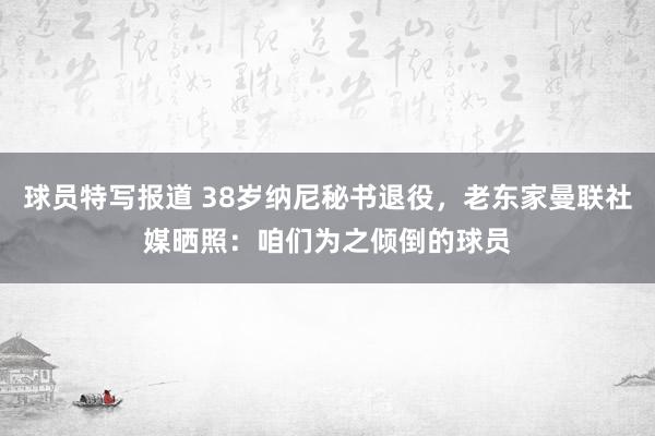 球员特写报道 38岁纳尼秘书退役，老东家曼联社媒晒照：咱们为之倾倒的球员