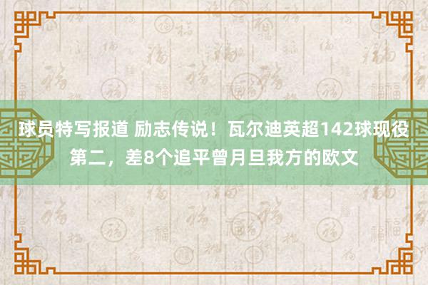 球员特写报道 励志传说！瓦尔迪英超142球现役第二，差8个追平曾月旦我方的欧文