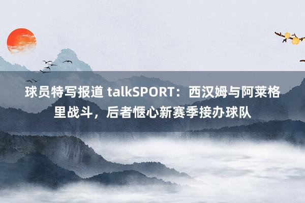 球员特写报道 talkSPORT：西汉姆与阿莱格里战斗，后者惬心新赛季接办球队