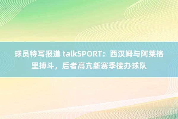 球员特写报道 talkSPORT：西汉姆与阿莱格里搏斗，后者高亢新赛季接办球队