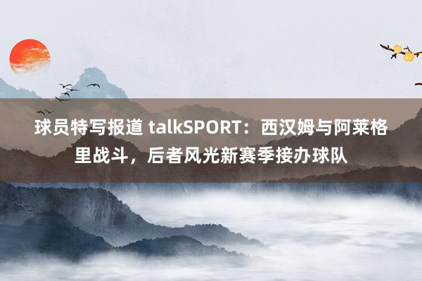 球员特写报道 talkSPORT：西汉姆与阿莱格里战斗，后者风光新赛季接办球队