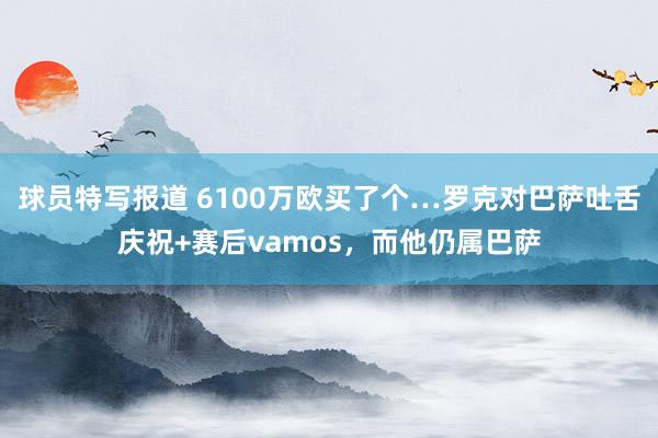 球员特写报道 6100万欧买了个…罗克对巴萨吐舌庆祝+赛后vamos，而他仍属巴萨