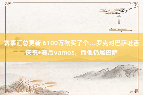 赛事汇总更新 6100万欧买了个…罗克对巴萨吐舌庆祝+赛后vamos，而他仍属巴萨