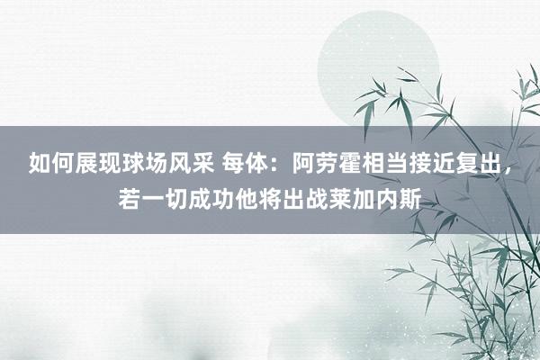 如何展现球场风采 每体：阿劳霍相当接近复出，若一切成功他将出战莱加内斯