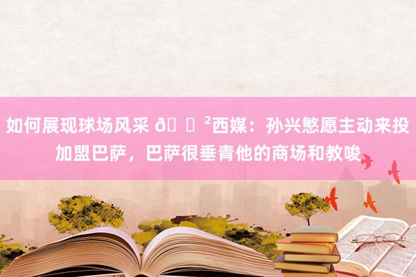 如何展现球场风采 😲西媒：孙兴慜愿主动来投加盟巴萨，巴萨很垂青他的商场和教唆