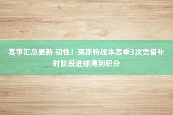 赛事汇总更新 韧性！莱斯特城本赛季3次凭借补时阶段进球得到积分