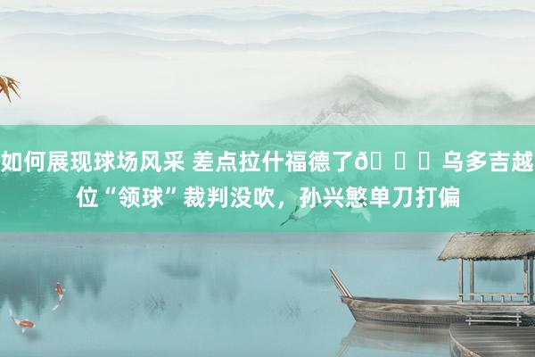 如何展现球场风采 差点拉什福德了😅乌多吉越位“领球”裁判没吹，孙兴慜单刀打偏