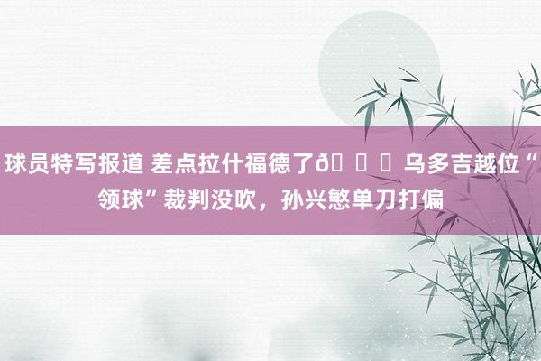 球员特写报道 差点拉什福德了😅乌多吉越位“领球”裁判没吹，孙兴慜单刀打偏