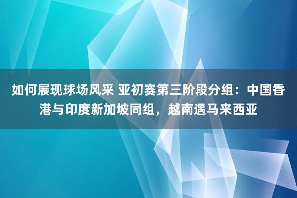 如何展现球场风采 亚初赛第三阶段分组：中国香港与印度新加坡同组，越南遇马来西亚