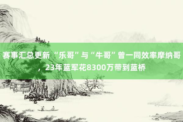 赛事汇总更新 “乐哥”与“牛哥”曾一同效率摩纳哥，23年蓝军花8300万带到蓝桥