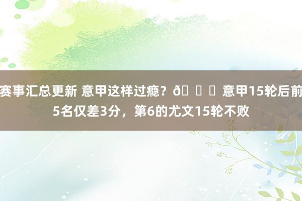 赛事汇总更新 意甲这样过瘾？😏意甲15轮后前5名仅差3分，第6的尤文15轮不败