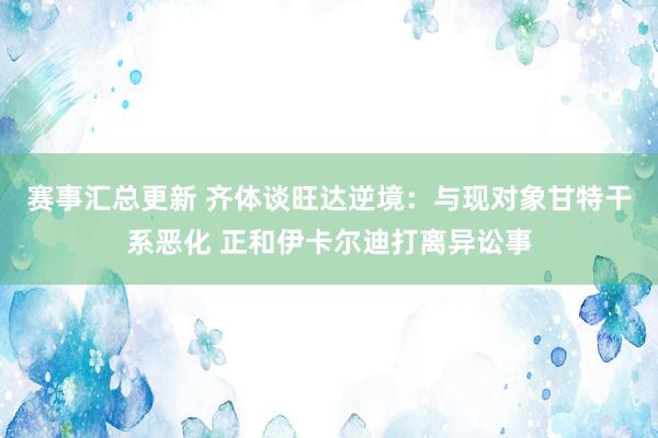 赛事汇总更新 齐体谈旺达逆境：与现对象甘特干系恶化 正和伊卡尔迪打离异讼事