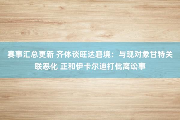 赛事汇总更新 齐体谈旺达窘境：与现对象甘特关联恶化 正和伊卡尔迪打仳离讼事