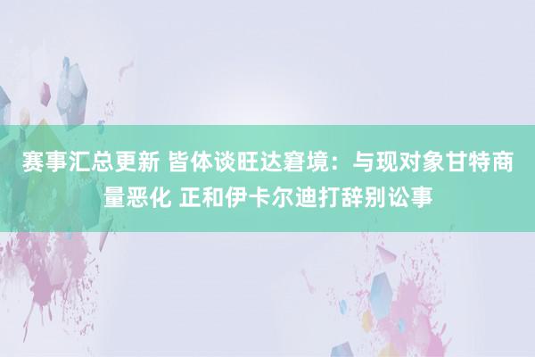 赛事汇总更新 皆体谈旺达窘境：与现对象甘特商量恶化 正和伊卡尔迪打辞别讼事