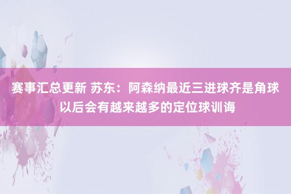 赛事汇总更新 苏东：阿森纳最近三进球齐是角球 以后会有越来越多的定位球训诲