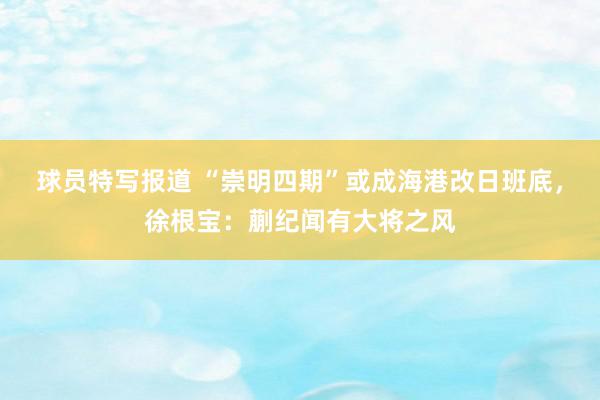 球员特写报道 “崇明四期”或成海港改日班底，徐根宝：蒯纪闻有大将之风