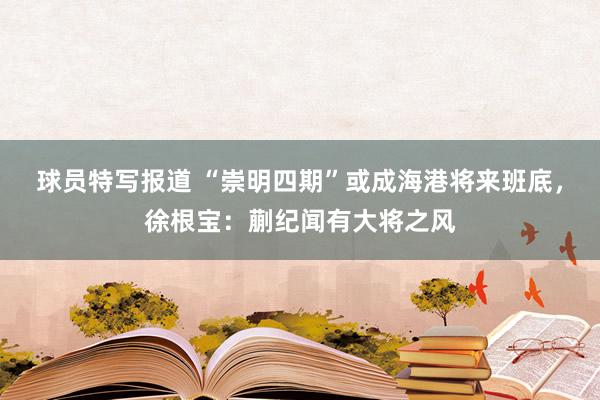 球员特写报道 “崇明四期”或成海港将来班底，徐根宝：蒯纪闻有大将之风