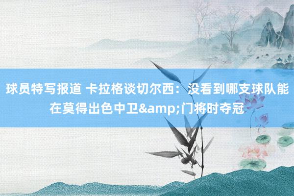 球员特写报道 卡拉格谈切尔西：没看到哪支球队能在莫得出色中卫&门将时夺冠