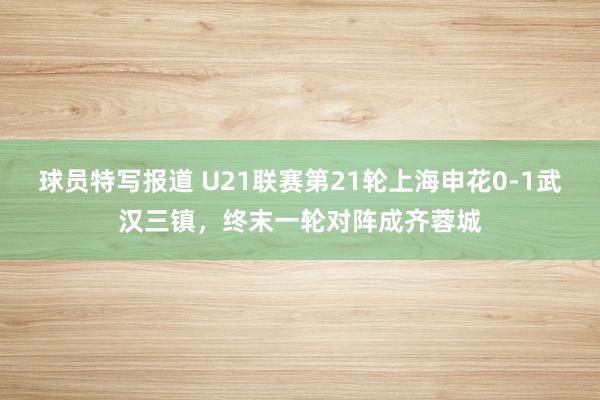 球员特写报道 U21联赛第21轮上海申花0-1武汉三镇，终末一轮对阵成齐蓉城