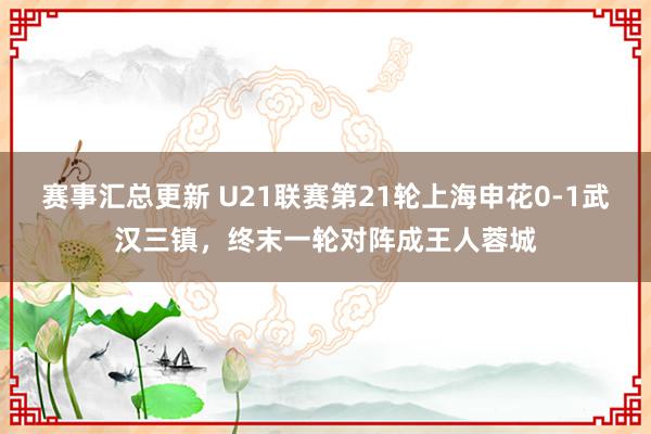 赛事汇总更新 U21联赛第21轮上海申花0-1武汉三镇，终末一轮对阵成王人蓉城