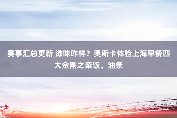 赛事汇总更新 滋味咋样？奥斯卡体验上海早餐四大金刚之粢饭、油条