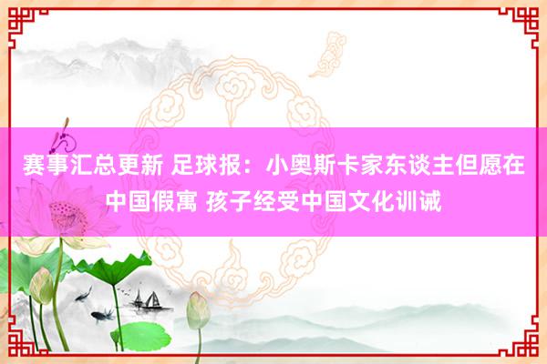 赛事汇总更新 足球报：小奥斯卡家东谈主但愿在中国假寓 孩子经受中国文化训诫