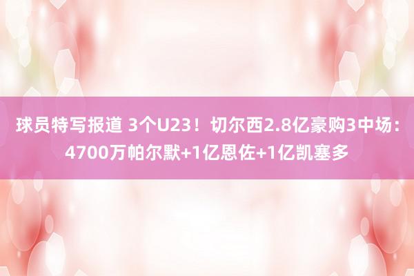 球员特写报道 3个U23！切尔西2.8亿豪购3中场：4700万帕尔默+1亿恩佐+1亿凯塞多