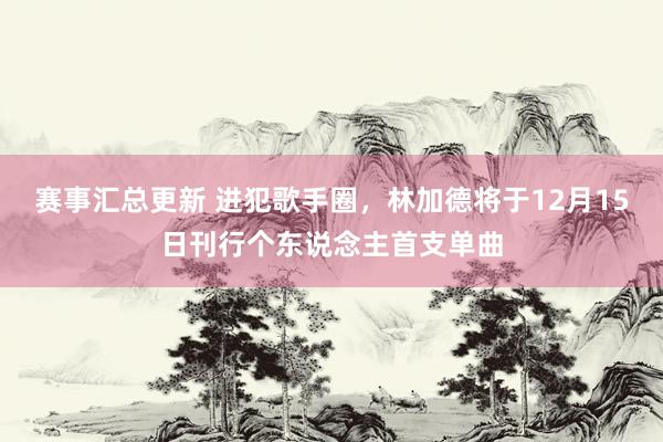 赛事汇总更新 进犯歌手圈，林加德将于12月15日刊行个东说念主首支单曲