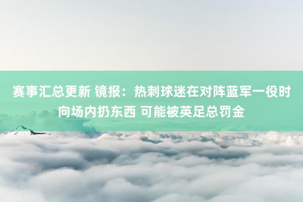 赛事汇总更新 镜报：热刺球迷在对阵蓝军一役时向场内扔东西 可能被英足总罚金