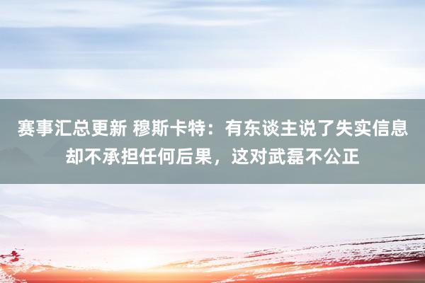 赛事汇总更新 穆斯卡特：有东谈主说了失实信息却不承担任何后果，这对武磊不公正