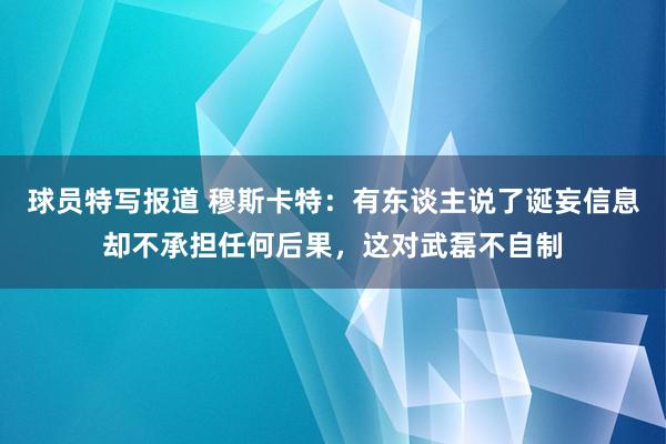 球员特写报道 穆斯卡特：有东谈主说了诞妄信息却不承担任何后果，这对武磊不自制