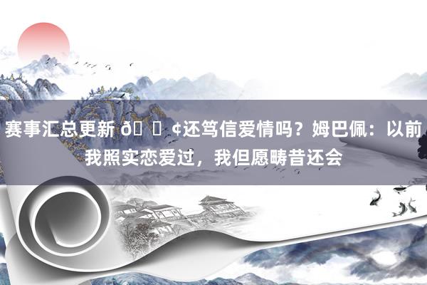 赛事汇总更新 🐢还笃信爱情吗？姆巴佩：以前我照实恋爱过，我但愿畴昔还会