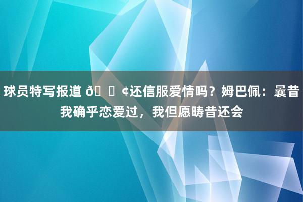 球员特写报道 🐢还信服爱情吗？姆巴佩：曩昔我确乎恋爱过，我但愿畴昔还会