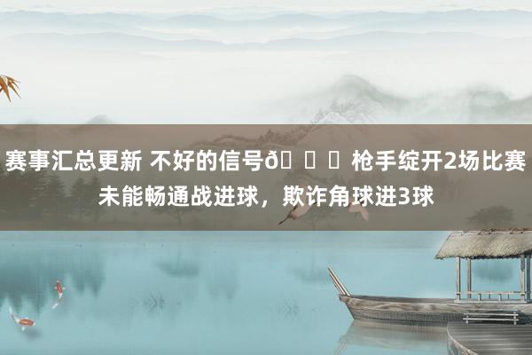 赛事汇总更新 不好的信号😕枪手绽开2场比赛未能畅通战进球，欺诈角球进3球