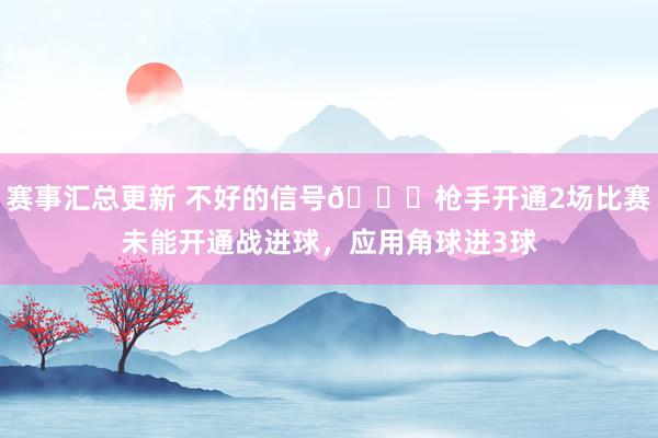 赛事汇总更新 不好的信号😕枪手开通2场比赛未能开通战进球，应用角球进3球