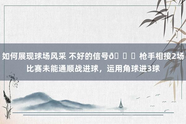 如何展现球场风采 不好的信号😕枪手相接2场比赛未能通顺战进球，运用角球进3球