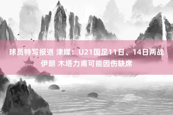 球员特写报道 津媒：U21国足11日、14日两战伊朗 木塔力甫可能因伤缺席