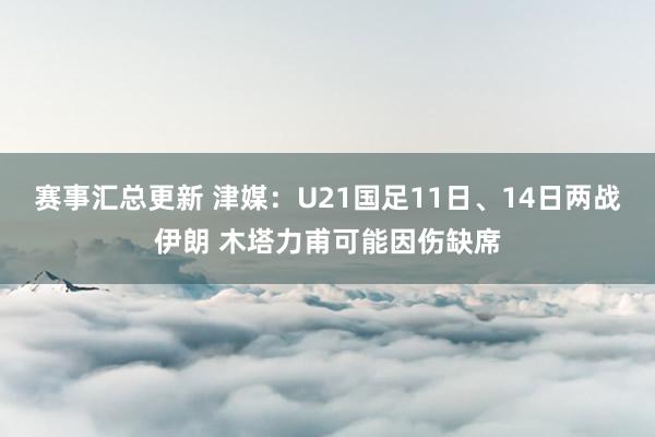 赛事汇总更新 津媒：U21国足11日、14日两战伊朗 木塔力甫可能因伤缺席