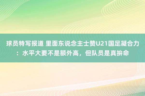 球员特写报道 里面东说念主士赞U21国足凝合力：水平大要不是额外高，但队员是真拚命