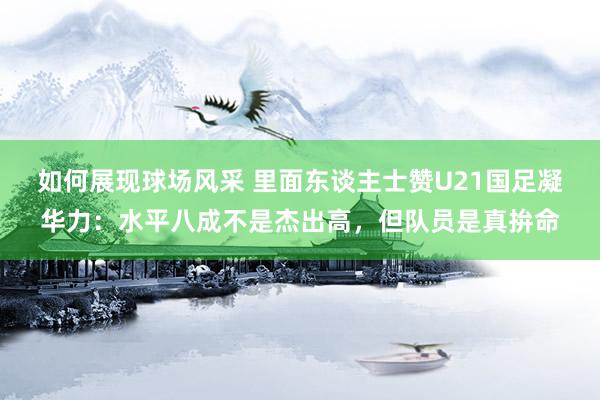 如何展现球场风采 里面东谈主士赞U21国足凝华力：水平八成不是杰出高，但队员是真拚命