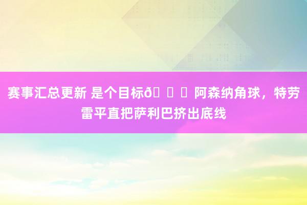 赛事汇总更新 是个目标😂阿森纳角球，特劳雷平直把萨利巴挤出底线